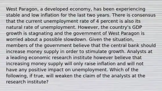 West​ Paragon, a developed​ economy, has been experiencing stable and low inflation for the last two years. There is consensus that the current unemployment rate of 4 percent is also its natural rate of unemployment.​ However, the​ country's GDP growth is stagnating and the government of West Paragon is worried about a possible slowdown. Given the​ situation, members of the government believe that the central bank should increase money supply in order to stimulate growth. Analysts at a leading economic research institute however believe that increasing money supply will only raise inflation and will not have any positive impact on unemployment. Which of the​ following, if​ true, will weaken the claim of the analysts at the research​ institute?