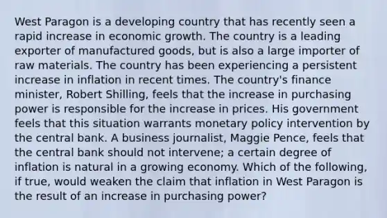 West Paragon is a developing country that has recently seen a rapid increase in economic growth. The country is a leading exporter of manufactured​ goods, but is also a large importer of raw materials. The country has been experiencing a persistent increase in inflation in recent times. The​ country's finance​ minister, Robert​ Shilling, feels that the increase in purchasing power is responsible for the increase in prices. His government feels that this situation warrants monetary policy intervention by the central bank. A business​ journalist, Maggie​ Pence, feels that the central bank should not​ intervene; a certain degree of inflation is natural in a growing economy. Which of the​ following, if​ true, would weaken the claim that inflation in West Paragon is the result of an increase in purchasing​ power?