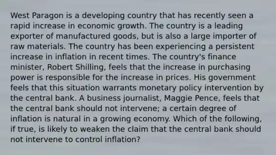 West Paragon is a developing country that has recently seen a rapid increase in economic growth. The country is a leading exporter of manufactured​ goods, but is also a large importer of raw materials. The country has been experiencing a persistent increase in inflation in recent times. The​ country's finance​ minister, Robert​ Shilling, feels that the increase in purchasing power is responsible for the increase in prices. His government feels that this situation warrants monetary policy intervention by the central bank. A business​ journalist, Maggie​ Pence, feels that the central bank should not​ intervene; a certain degree of inflation is natural in a growing economy. Which of the​ following, if​ true, is likely to weaken the claim that the central bank should not intervene to control​ inflation?