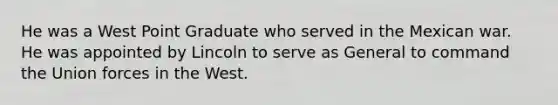 He was a West Point Graduate who served in the Mexican war. He was appointed by Lincoln to serve as General to command the Union forces in the West.