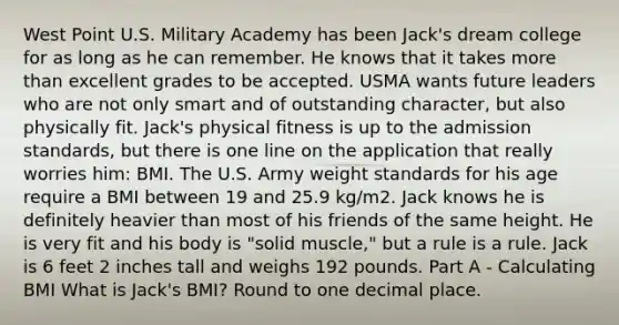 West Point U.S. Military Academy has been Jack's dream college for as long as he can remember. He knows that it takes <a href='https://www.questionai.com/knowledge/keWHlEPx42-more-than' class='anchor-knowledge'>more than</a> excellent grades to be accepted. USMA wants future leaders who are not only smart and of outstanding character, but also physically fit. Jack's physical fitness is up to the admission standards, but there is one line on the application that really worries him: BMI. The U.S. Army weight standards for his age require a BMI between 19 and 25.9 kg/m2. Jack knows he is definitely heavier than most of his friends of the same height. He is very fit and his body is "solid muscle," but a rule is a rule. Jack is 6 feet 2 inches tall and weighs 192 pounds. Part A - Calculating BMI What is Jack's BMI? Round to one decimal place.