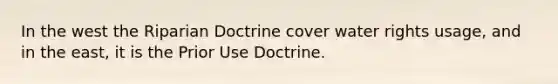 In the west the Riparian Doctrine cover water rights usage, and in the east, it is the Prior Use Doctrine.