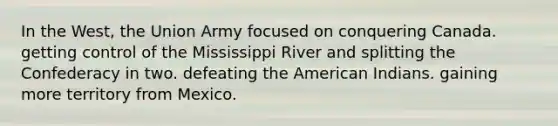 In the West, the Union Army focused on conquering Canada. getting control of the Mississippi River and splitting the Confederacy in two. defeating the American Indians. gaining more territory from Mexico.