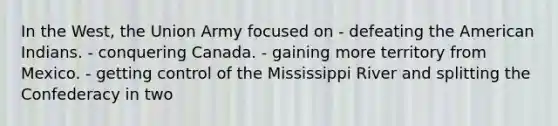 In the West, the Union Army focused on - defeating the American Indians. - conquering Canada. - gaining more territory from Mexico. - getting control of the Mississippi River and splitting the Confederacy in two