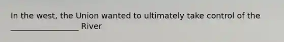 In the west, the Union wanted to ultimately take control of the _________________ River