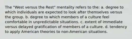 The "West versus the Rest" mentality refers to the: a. degree to which individuals are expected to look after themselves versus the group. b. degree to which members of a culture feel comfortable in unpredictable situations. c. extent of immediate versus delayed gratification of members of a culture. d. tendency to apply American theories to non-American situations.