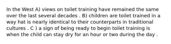 In the West A) views on toilet training have remained the same over the last several decades . B) children are toilet trained in a way hat is nearly identical to their counterparts in traditional cultures . C ) a sign of being ready to begin toilet training is when the child can stay dry for an hour or two during the day .