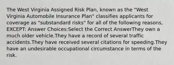 The West Virginia Assigned Risk Plan, known as the "West Virginia Automobile Insurance Plan" classifies applicants for coverage as "substandard risks" for all of the following reasons, EXCEPT: Answer Choices:Select the Correct AnswerThey own a much older vehicle.They have a record of several traffic accidents.They have received several citations for speeding.They have an undesirable occupational circumstance in terms of the risk.