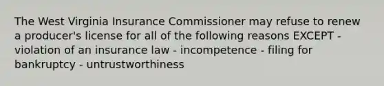 The West Virginia Insurance Commissioner may refuse to renew a producer's license for all of the following reasons EXCEPT - violation of an insurance law - incompetence - filing for bankruptcy - untrustworthiness