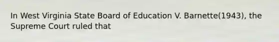 In West Virginia State Board of Education V. Barnette(1943), the Supreme Court ruled that