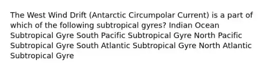 The West Wind Drift (Antarctic Circumpolar Current) is a part of which of the following subtropical gyres? Indian Ocean Subtropical Gyre South Pacific Subtropical Gyre North Pacific Subtropical Gyre South Atlantic Subtropical Gyre North Atlantic Subtropical Gyre