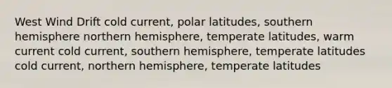 West Wind Drift cold current, polar latitudes, southern hemisphere northern hemisphere, temperate latitudes, warm current cold current, southern hemisphere, temperate latitudes cold current, northern hemisphere, temperate latitudes