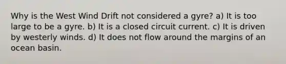 Why is the West Wind Drift not considered a gyre? a) It is too large to be a gyre. b) It is a closed circuit current. c) It is driven by westerly winds. d) It does not flow around the margins of an ocean basin.