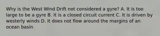 Why is the West Wind Drift not considered a gyre? A. It is too large to be a gyre B. It is a closed circuit current C. It is driven by westerly winds D. It does not flow around the margins of an ocean basin