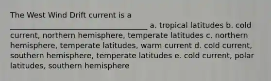 The West Wind Drift current is a ____________________________________ a. tropical latitudes b. cold current, northern hemisphere, temperate latitudes c. northern hemisphere, temperate latitudes, warm current d. cold current, southern hemisphere, temperate latitudes e. cold current, polar latitudes, southern hemisphere