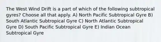 The West Wind Drift is a part of which of the following subtropical gyres? Choose all that apply. A) North Pacific Subtropical Gyre B) South Atlantic Subtropical Gyre C) North Atlantic Subtropical Gyre D) South Pacific Subtropical Gyre E) Indian Ocean Subtropical Gyre