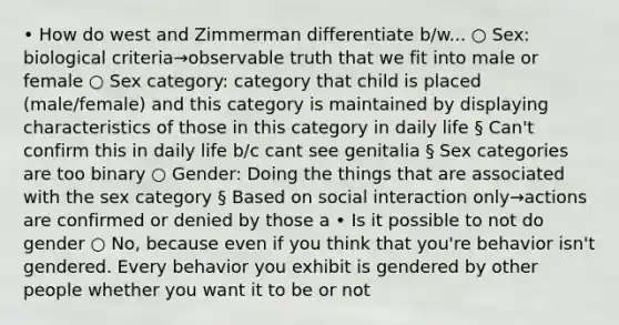 • How do west and Zimmerman differentiate b/w... ○ Sex: biological criteria→observable truth that we fit into male or female ○ Sex category: category that child is placed (male/female) and this category is maintained by displaying characteristics of those in this category in daily life § Can't confirm this in daily life b/c cant see genitalia § Sex categories are too binary ○ Gender: Doing the things that are associated with the sex category § Based on social interaction only→actions are confirmed or denied by those a • Is it possible to not do gender ○ No, because even if you think that you're behavior isn't gendered. Every behavior you exhibit is gendered by other people whether you want it to be or not