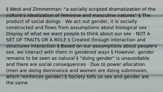 § West and Zimmerman: "a socially scripted dramatization of the culture's idealization of feminine and masculine natures" § The product of social doings · We act out gender, it is socially constructed and flows from assumptions about biological sex · Display of what we want people to think about our sex · NOT A SET OF TRAITS OR A ROLE § Created through interaction and structures interaction § Based on our assumptions about people's sex, we interact with them in gendered ways § However, gender remains to be seen as natural § "doing gender" is unavoidable and there are social consequences · Due to power allocation (men are doing dominance and women are doing submission, which reinforces gender) § Society tells us sex and gender are the same