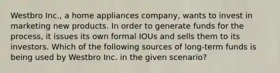 Westbro Inc., a home appliances company, wants to invest in marketing new products. In order to generate funds for the process, it issues its own formal IOUs and sells them to its investors. Which of the following sources of long-term funds is being used by Westbro Inc. in the given scenario?