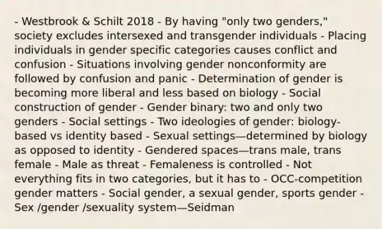 - Westbrook & Schilt 2018 - By having "only two genders," society excludes intersexed and transgender individuals - Placing individuals in gender specific categories causes conflict and confusion - Situations involving gender nonconformity are followed by confusion and panic - Determination of gender is becoming more liberal and less based on biology - Social construction of gender - Gender binary: two and only two genders - Social settings - Two ideologies of gender: biology-based vs identity based - Sexual settings—determined by biology as opposed to identity - Gendered spaces—trans male, trans female - Male as threat - Femaleness is controlled - Not everything fits in two categories, but it has to - OCC-competition gender matters - Social gender, a sexual gender, sports gender - Sex /gender /sexuality system—Seidman