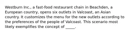 Westburn Inc., a fast-food restaurant chain in Beachden, a European country, opens six outlets in Valcoast, an Asian country. It customizes the menu for the new outlets according to the preferences of the people of Valcoast. This scenario most likely exemplifies the concept of _____.