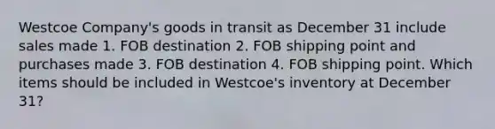 Westcoe Company's goods in transit as December 31 include sales made 1. FOB destination 2. FOB shipping point and purchases made 3. FOB destination 4. FOB shipping point. Which items should be included in Westcoe's inventory at December 31?