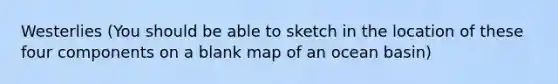 Westerlies (You should be able to sketch in the location of these four components on a blank map of an ocean basin)