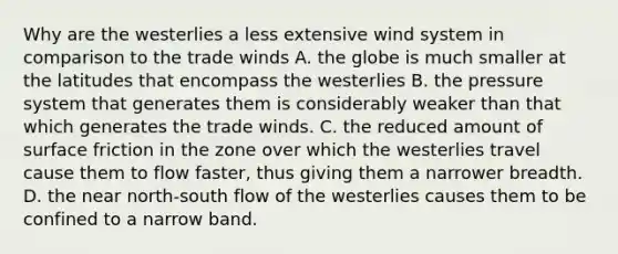 Why are the westerlies a less extensive wind system in comparison to the trade winds A. the globe is much smaller at the latitudes that encompass the westerlies B. the pressure system that generates them is considerably weaker than that which generates the trade winds. C. the reduced amount of surface friction in the zone over which the westerlies travel cause them to flow faster, thus giving them a narrower breadth. D. the near north-south flow of the westerlies causes them to be confined to a narrow band.