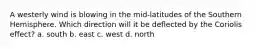 A westerly wind is blowing in the mid-latitudes of the Southern Hemisphere. Which direction will it be deflected by the Coriolis effect? a. south b. east c. west d. north