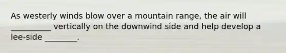 As westerly winds blow over a mountain range, the air will __________ vertically on the downwind side and help develop a lee-side ________.