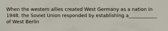 When the western allies created West Germany as a nation in 1948, the Soviet Union responded by establishing a____________ of West Berlin