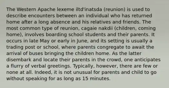 The Western Apache lexeme iltd'inatsda (reunion) is used to describe encounters between an individual who has returned home after a long absence and his relatives and friends. The most common type of reunion, cagaie nakdii (children, coming home), involves boarding school students and their parents. It occurs in late May or early in June, and its setting is usually a trading post or school, where parents congregate to await the arrival of buses bringing the children home. As the latter disembark and locate their parents in the crowd, one anticipates a flurry of verbal greetings. Typically, however, there are few or none at all. Indeed, it is not unusual for parents and child to go without speaking for as long as 15 minutes.