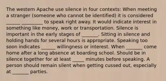 The western Apache use silence in four contexts: When meeting a stranger (someone who cannot be identified) it is considered ______ _________ to speak right away. It would indicate interest in something like money, work or transportation. Silence is important in the early stages of _______. Sitting in silence and holding hands for several hours is appropriate. Speaking too soon indicates ______ willingness or interest. When _______ come home after a long absence at boarding school. Should be in silence together for at least _____ minutes before speaking. A person should remain silent when getting cussed out, especially at _______ parties.