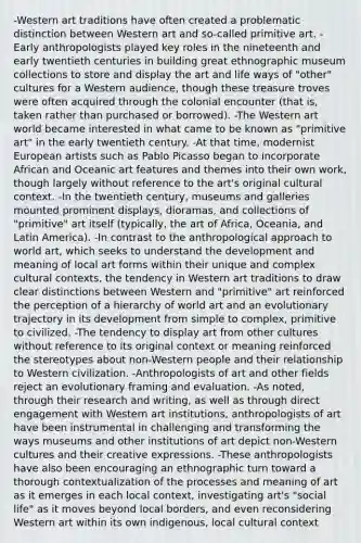 -Western art traditions have often created a problematic distinction between Western art and so-called primitive art. -Early anthropologists played key roles in the nineteenth and early twentieth centuries in building great ethnographic museum collections to store and display the art and life ways of "other" cultures for a Western audience, though these treasure troves were often acquired through the colonial encounter (that is, taken rather than purchased or borrowed). -The Western art world became interested in what came to be known as "primitive art" in the early twentieth century. -At that time, modernist European artists such as Pablo Picasso began to incorporate African and Oceanic art features and themes into their own work, though largely without reference to the art's original cultural context. -In the twentieth century, museums and galleries mounted prominent displays, dioramas, and collections of "primitive" art itself (typically, the art of Africa, Oceania, and Latin America). -In contrast to the anthropological approach to world art, which seeks to understand the development and meaning of local art forms within their unique and complex cultural contexts, the tendency in Western art traditions to draw clear distinctions between Western and "primitive" art reinforced the perception of a hierarchy of world art and an evolutionary trajectory in its development from simple to complex, primitive to civilized. -The tendency to display art from other cultures without reference to its original context or meaning reinforced the stereotypes about non-Western people and their relationship to Western civilization. -Anthropologists of art and other fields reject an evolutionary framing and evaluation. -As noted, through their research and writing, as well as through direct engagement with Western art institutions, anthropologists of art have been instrumental in challenging and transforming the ways museums and other institutions of art depict non-Western cultures and their creative expressions. -These anthropologists have also been encouraging an ethnographic turn toward a thorough contextualization of the processes and meaning of art as it emerges in each local context, investigating art's "social life" as it moves beyond local borders, and even reconsidering Western art within its own indigenous, local cultural context