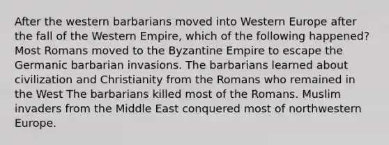 After the western barbarians moved into Western Europe after the fall of the Western Empire, which of the following happened? Most Romans moved to the <a href='https://www.questionai.com/knowledge/ki76v8E0kM-byzantine-empire' class='anchor-knowledge'>byzantine empire</a> to escape the Germanic barbarian invasions. The barbarians learned about civilization and Christianity from the Romans who remained in the West The barbarians killed most of the Romans. Muslim invaders from the Middle East conquered most of northwestern Europe.