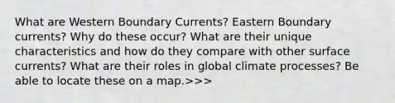 What are Western Boundary Currents? Eastern Boundary currents? Why do these occur? What are their unique characteristics and how do they compare with other surface currents? What are their roles in global climate processes? Be able to locate these on a map.>>>