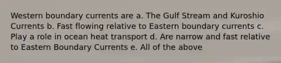 Western boundary currents are a. The Gulf Stream and Kuroshio Currents b. Fast flowing relative to Eastern boundary currents c. Play a role in ocean heat transport d. Are narrow and fast relative to Eastern Boundary Currents e. All of the above