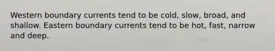 Western boundary currents tend to be cold, slow, broad, and shallow. Eastern boundary currents tend to be hot, fast, narrow and deep.