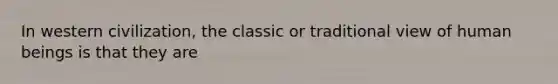 In western civilization, the classic or traditional view of human beings is that they are