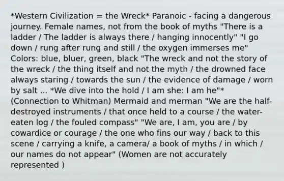 *Western Civilization = the Wreck* Paranoic - facing a dangerous journey. Female names, not from the book of myths "There is a ladder / The ladder is always there / hanging innocently" "I go down / rung after rung and still / the oxygen immerses me" Colors: blue, bluer, green, black "The wreck and not the story of the wreck / the thing itself and not the myth / the drowned face always staring / towards the sun / the evidence of damage / worn by salt ... *We dive into the hold / I am she: I am he"* (Connection to Whitman) Mermaid and merman "We are the half-destroyed instruments / that once held to a course / the water-eaten log / the fouled compass" "We are, I am, you are / by cowardice or courage / the one who fins our way / back to this scene / carrying a knife, a camera/ a book of myths / in which / our names do not appear" (Women are not accurately represented )