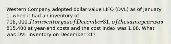 Western Company adopted dollar-value LIFO (DVL) as of January 1, when it had an inventory of 715,000. Its inventory as of December 31, of the same year was815,400 at year-end costs and the cost index was 1.08. What was DVL inventory on December 31?