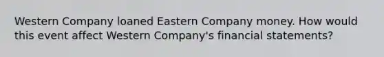 Western Company loaned Eastern Company money. How would this event affect Western Company's financial statements?