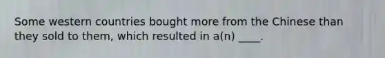 Some western countries bought more from the Chinese than they sold to them, which resulted in a(n) ____.