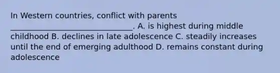 In Western countries, conflict with parents _______________________________. A. is highest during middle childhood B. declines in late adolescence C. steadily increases until the end of emerging adulthood D. remains constant during adolescence