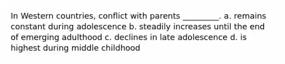 In Western countries, conflict with parents _________. a. remains constant during adolescence b. steadily increases until the end of emerging adulthood c. declines in late adolescence d. is highest during middle childhood