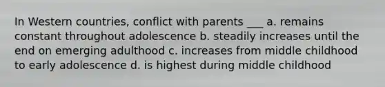 In Western countries, conflict with parents ___ a. remains constant throughout adolescence b. steadily increases until the end on emerging adulthood c. increases from middle childhood to early adolescence d. is highest during middle childhood