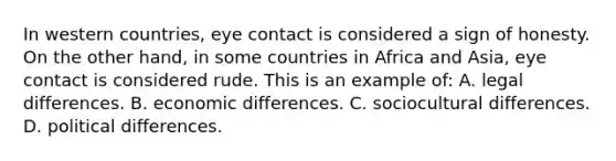 In western countries, eye contact is considered a sign of honesty. On the other hand, in some countries in Africa and Asia, eye contact is considered rude. This is an example of: A. legal differences. B. economic differences. C. sociocultural differences. D. political differences.