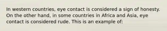 In western countries, eye contact is considered a sign of honesty. On the other hand, in some countries in Africa and Asia, eye contact is considered rude. This is an example of: