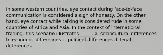 In some western countries, eye contact during face-to-face communication is considered a sign of honesty. On the other hand, eye contact while talking is considered rude in some countries of Africa and Asia. In the context of international trading, this scenario illustrates _____. a. sociocultural differences b. economic differences c. political differences d. legal differences