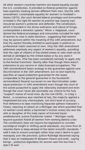 All other western countries mention sex-based equality except the U.S. constitution. It provided no federal protection against laws explicitly treating women different from men. Did the 14th amendment, contemplate equality for women? In bradwell v States (1873), the court denied federal privileges and immunities included in the right for women to practice law (saying man should be women's protector and defender. The constitution, which is founded in the divine ordinance and nature of things, contemplated a domestic sphere." Minor v. Happeset, court denied the federal privialeges and immunities included he right of women to vote In state elections , suggesting that women may be persons within the meaning of the 14th amendment, but that thy werent thereby entitled to participate in political or professional realm reserved to men. Only the 19th amendment addresses expressly any aspect of women's equality, providing that the right of citizens of the Untied states to vote shall not be denied or abridged by the United states or by any state n account of sex. (this has been considered narrowly to apply only to the formal franchise). Shortly after that though there wasn't extensions to jury service or state-licensed occupations. The 19th ammendment bears analogy to the guarantee against race discrimination in the 15th amendment, but no text explicitly specifies an equal protection guarantee for the sexes comparable to the general guarantee in the fourteenth ammendment Several successes on sex discrimination under equal protection in 14th amendment even though the court at the outset purported to apply the rationality standard and even though the court never did assimilate sex criteria to the fully "suspect" statue of racial ones. By the mid-1970s , in Craig v. Boren , a consensus was reached at last, the majority applied a heightened but only intermediate, not strict level of scrutiny. First deference to laws mainlining Separate spheres Goeseart v. Cleary, rejecting an attack on a Michigan law which provided that no women could obtain a bartender's license unless she was the wife or daughter of the male owner of licensed liquor establishment. Justice Frankfurter stated :" Michigan could, beyond question forbid all women from working behind a bar. The constitution does not require the legislature to consider sociological insight or shifting social standards, any more than itt requires them to keep abreast of the latest scientific standards. " said it was to ensure oversight rather than man's desire to gain monopoly over the provision. Justice Rutledge dissented saying that it was an inadequate fit between means and ends , saying benign , protective legislation for women was fine but that it didn't fit well.